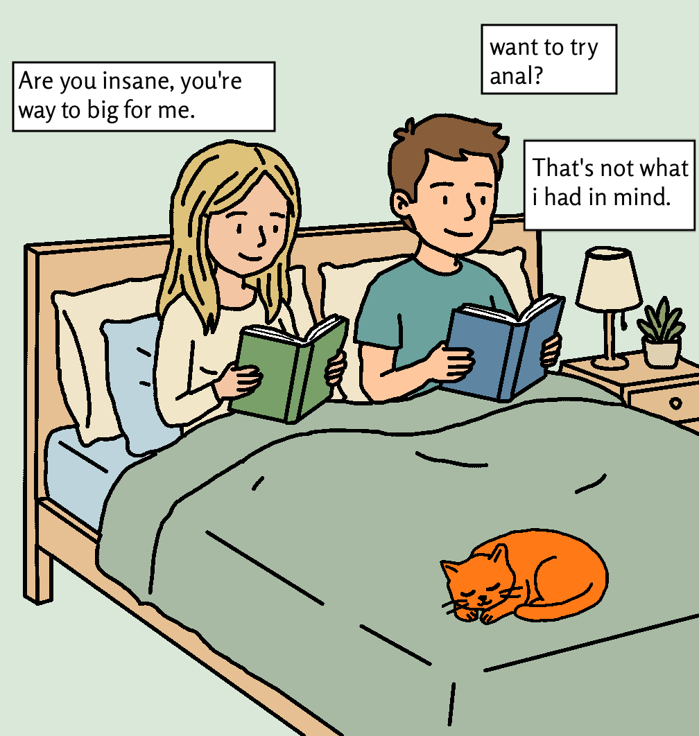 A couple reading books in bed. The man asks 'want to try anal?' The woman replies 'Are you insane, you're way too big for me.' The man responds 'That's not what I had in mind.' A cat sleeps at the foot of the bed.