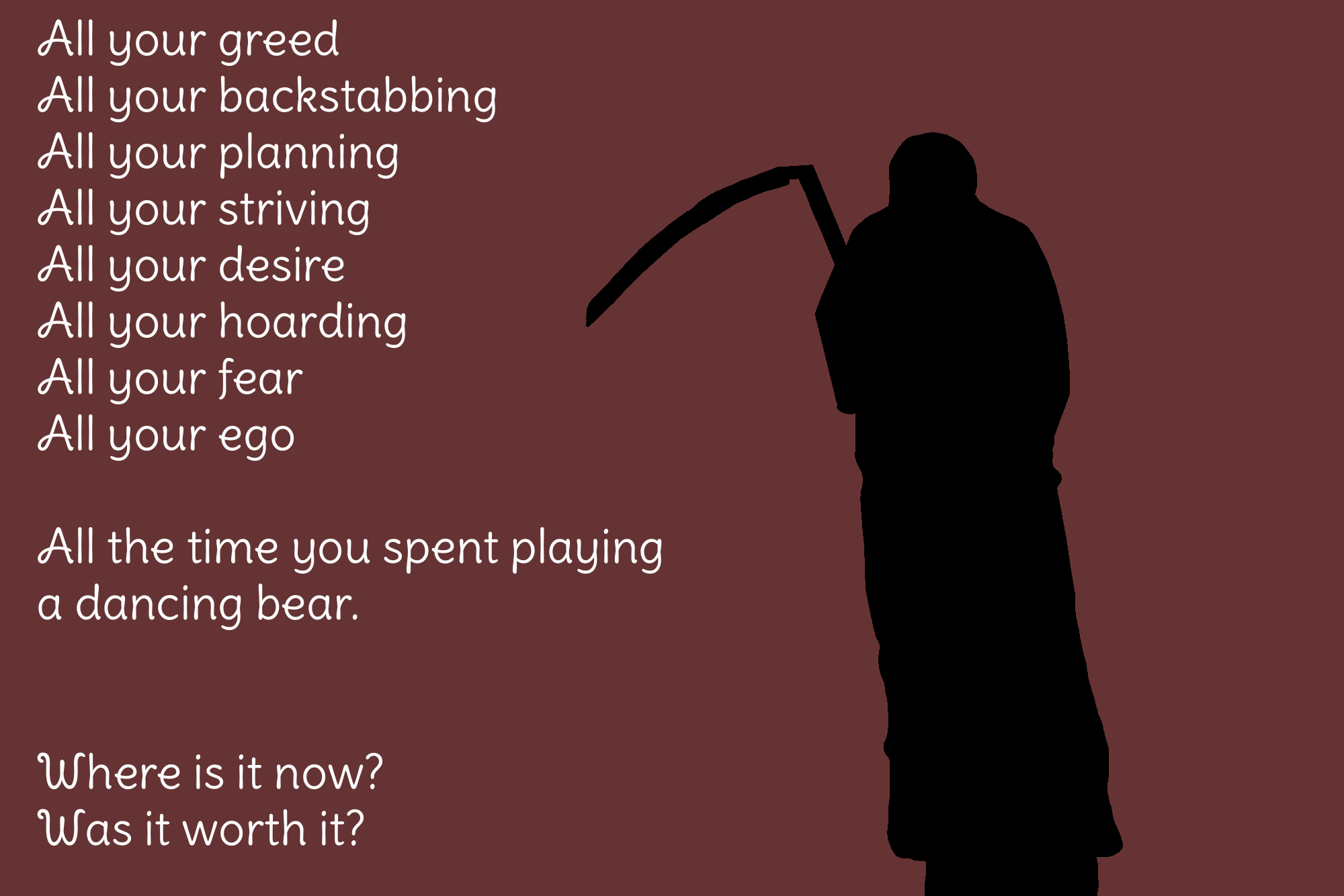 A silhouette of the Grim Reaper holding a scythe stands against a dark maroon background. White handwritten-style text on the left reads: 'All your greed / All your backstabbing / All your planning / All your striving / All your desire / All your hoarding / All your fear / All your ego // All the time you spent playing a dancing bear. // Where is it now? Was it worth it?'